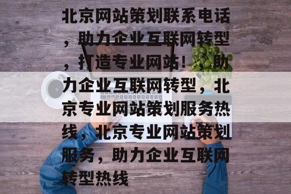 北京网站策划联系电话，助力企业互联网转型，打造专业网站！，助力企业互联网转型，北京专业网站策划服务热线，北京专业网站策划服务，助力企业互联网转型热线