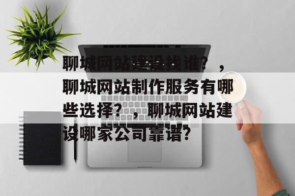 聊城网站建设找谁？，聊城网站制作服务有哪些选择？，聊城网站建设哪家公司靠谱？