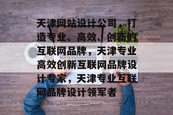 天津网站设计公司，打造专业、高效、创新的互联网品牌，天津专业高效创新互联网品牌设计专家，天津专业互联网品牌设计领军者