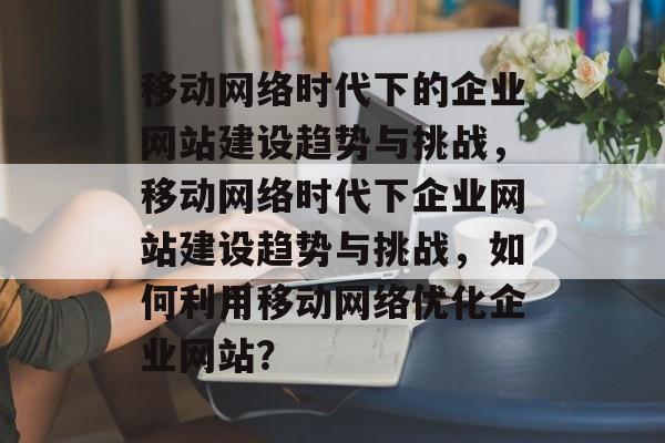 移动网络时代下的企业网站建设趋势与挑战，移动网络时代下企业网站建设趋势与挑战，如何利用移动网络优化企业网站？