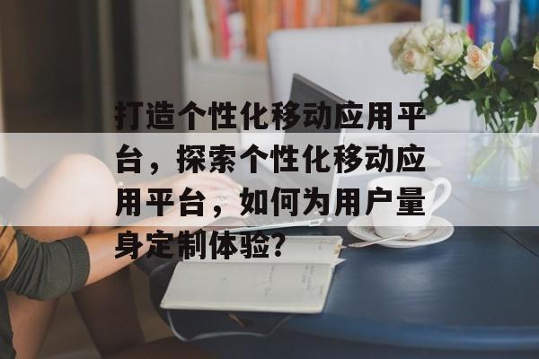 打造个性化移动应用平台，探索个性化移动应用平台，如何为用户量身定制体验？