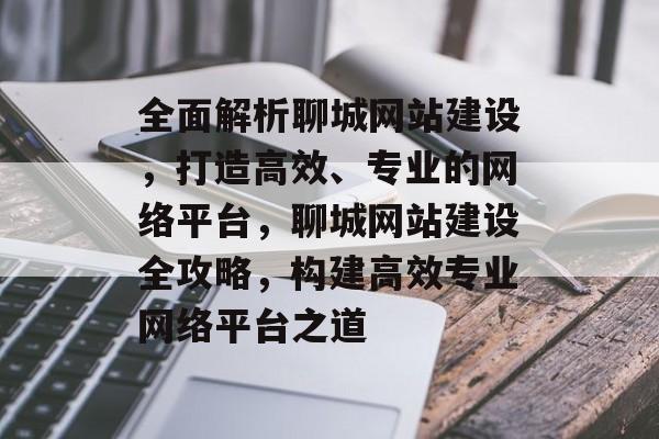 全面解析聊城网站建设，打造高效、专业的网络平台，聊城网站建设全攻略，构建高效专业网络平台之道