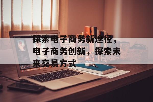 探索电子商务新途径，电子商务创新，探索未来交易方式