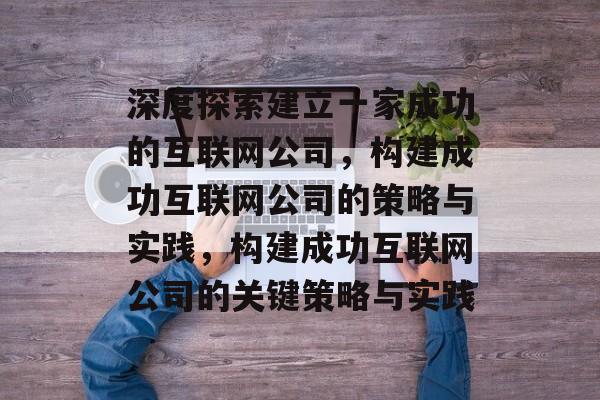 深度探索建立一家成功的互联网公司，构建成功互联网公司的策略与实践，构建成功互联网公司的关键策略与实践