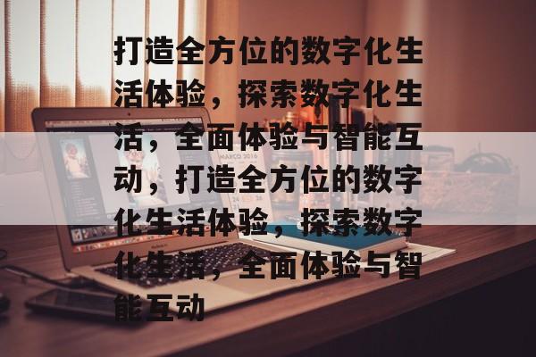 打造全方位的数字化生活体验，探索数字化生活，全面体验与智能互动，打造全方位的数字化生活体验，探索数字化生活，全面体验与智能互动
