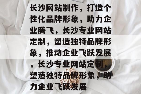 长沙网站制作，打造个性化品牌形象，助力企业腾飞，长沙专业网站定制，塑造独特品牌形象，推动企业飞跃发展，长沙专业网站定制，塑造独特品牌形象，助力企业飞跃发展