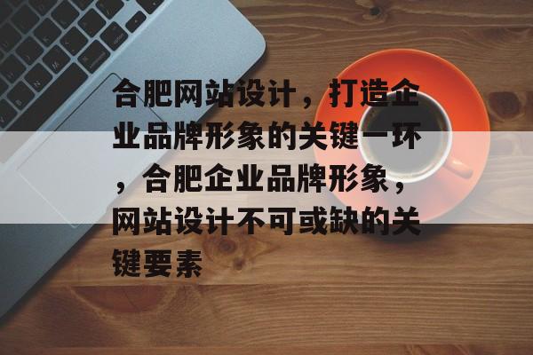 合肥网站设计，打造企业品牌形象的关键一环，合肥企业品牌形象，网站设计不可或缺的关键要素