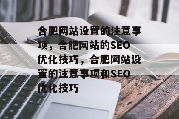 合肥网站设置的注意事项，合肥网站的SEO优化技巧，合肥网站设置的注意事项和SEO优化技巧