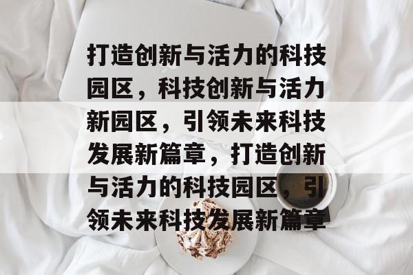 打造创新与活力的科技园区，科技创新与活力新园区，引领未来科技发展新篇章，打造创新与活力的科技园区，引领未来科技发展新篇章