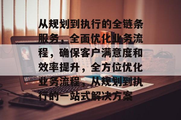 从规划到执行的全链条服务，全面优化业务流程，确保客户满意度和效率提升，全方位优化业务流程，从规划到执行的一站式解决方案