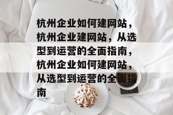 杭州企业如何建网站，杭州企业建网站，从选型到运营的全面指南，杭州企业如何建网站，从选型到运营的全面指南