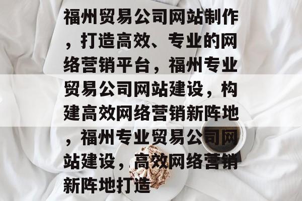 福州贸易公司网站制作，打造高效、专业的网络营销平台，福州专业贸易公司网站建设，构建高效网络营销新阵地，福州专业贸易公司网站建设，高效网络营销新阵地打造