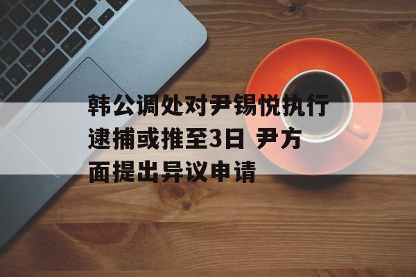 韩公调处对尹锡悦执行逮捕或推至3日 尹方面提出异议申请