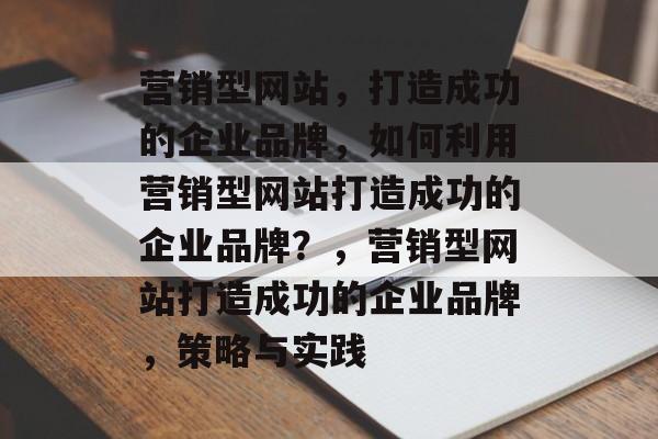 营销型网站，打造成功的企业品牌，如何利用营销型网站打造成功的企业品牌？，营销型网站打造成功的企业品牌，策略与实践