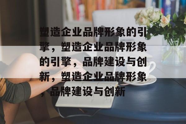 塑造企业品牌形象的引擎，塑造企业品牌形象的引擎，品牌建设与创新，塑造企业品牌形象，品牌建设与创新