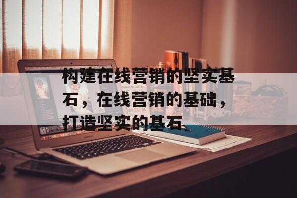 构建在线营销的坚实基石，在线营销的基础，打造坚实的基石