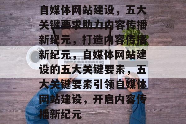 自媒体网站建设，五大关键要求助力内容传播新纪元，打造内容传播新纪元，自媒体网站建设的五大关键要素，五大关键要素引领自媒体网站建设，开启内容传播新纪元