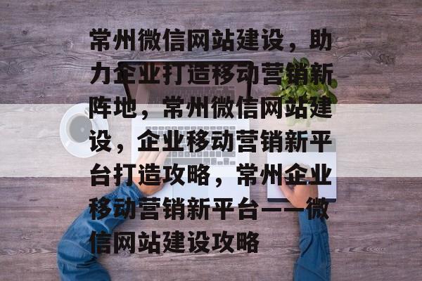 常州微信网站建设，助力企业打造移动营销新阵地，常州微信网站建设，企业移动营销新平台打造攻略，常州企业移动营销新平台——微信网站建设攻略