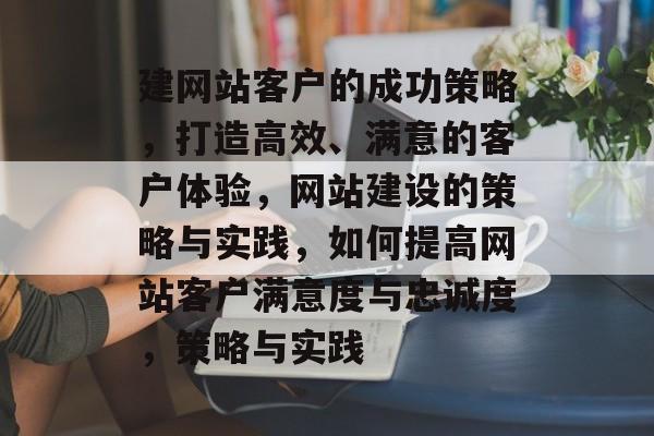建网站客户的成功策略，打造高效、满意的客户体验，网站建设的策略与实践，如何提高网站客户满意度与忠诚度，策略与实践