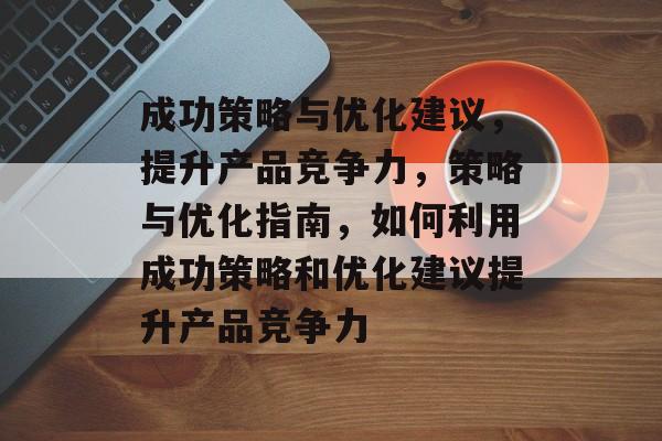 成功策略与优化建议，提升产品竞争力，策略与优化指南，如何利用成功策略和优化建议提升产品竞争力