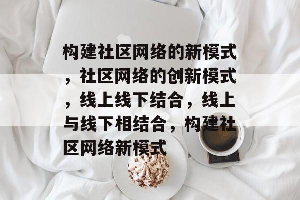 构建社区网络的新模式，社区网络的创新模式，线上线下结合，线上与线下相结合，构建社区网络新模式