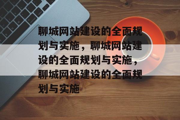 聊城网站建设的全面规划与实施，聊城网站建设的全面规划与实施，聊城网站建设的全面规划与实施