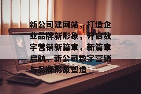新公司建网站，打造企业品牌新形象，开启数字营销新篇章，新篇章启航，新公司数字营销与品牌形象塑造