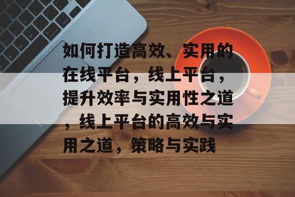 如何打造高效、实用的在线平台，线上平台，提升效率与实用性之道，线上平台的高效与实用之道，策略与实践