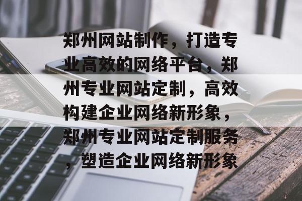 郑州网站制作，打造专业高效的网络平台，郑州专业网站定制，高效构建企业网络新形象，郑州专业网站定制服务，塑造企业网络新形象