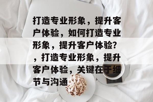 打造专业形象，提升客户体验，如何打造专业形象，提升客户体验？，打造专业形象，提升客户体验，关键在于细节与沟通