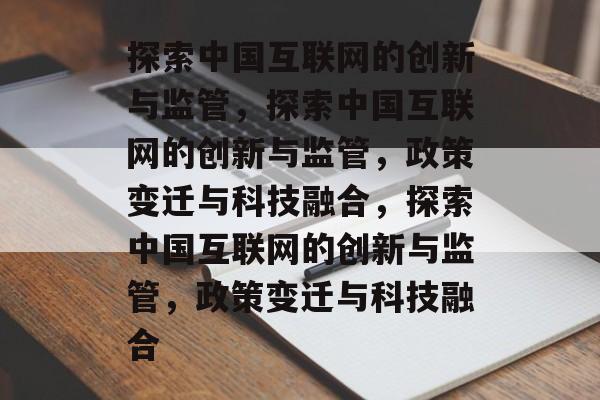 探索中国互联网的创新与监管，探索中国互联网的创新与监管，政策变迁与科技融合，探索中国互联网的创新与监管，政策变迁与科技融合