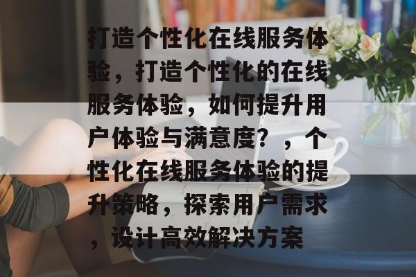 打造个性化在线服务体验，打造个性化的在线服务体验，如何提升用户体验与满意度？，个性化在线服务体验的提升策略，探索用户需求，设计高效解决方案