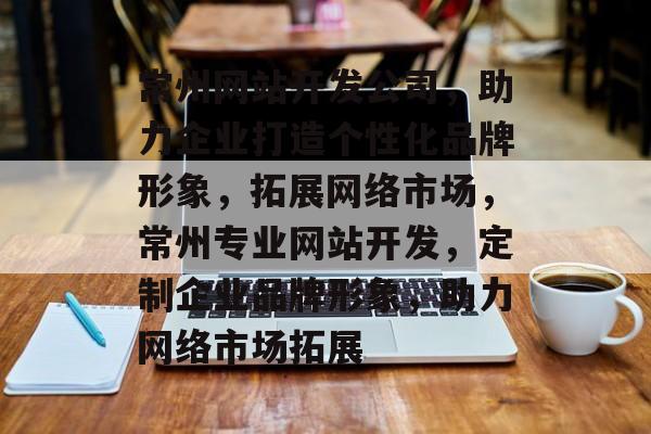 常州网站开发公司，助力企业打造个性化品牌形象，拓展网络市场，常州专业网站开发，定制企业品牌形象，助力网络市场拓展