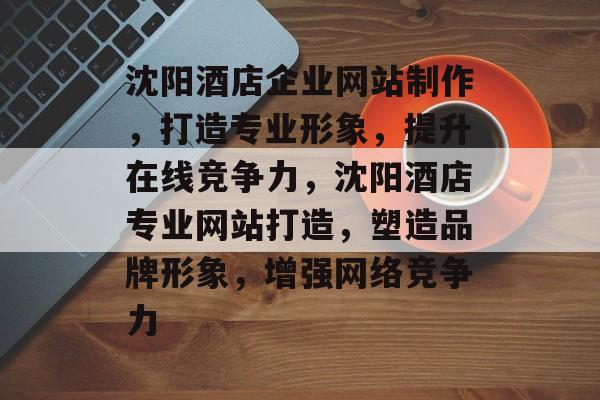 沈阳酒店企业网站制作，打造专业形象，提升在线竞争力，沈阳酒店专业网站打造，塑造品牌形象，增强网络竞争力