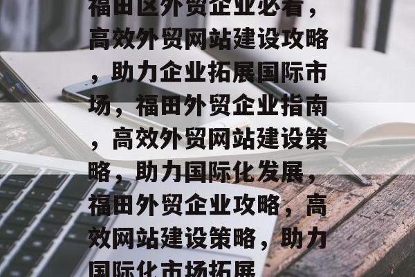 福田区外贸企业必看，高效外贸网站建设攻略，助力企业拓展国际市场，福田外贸企业指南，高效外贸网站建设策略，助力国际化发展，福田外贸企业攻略，高效网站建设策略，助力国际化市场拓展