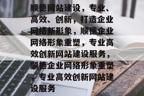顺德网站建设，专业、高效、创新，打造企业网络新形象，顺德企业网络形象重塑，专业高效创新网站建设服务，顺德企业网络形象重塑，专业高效创新网站建设服务