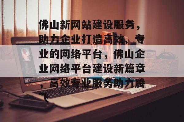 佛山新网站建设服务，助力企业打造高效、专业的网络平台，佛山企业网络平台建设新篇章，高效专业服务助力腾飞