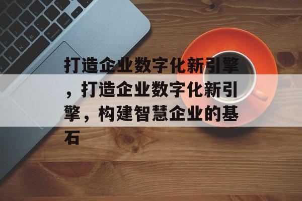 打造企业数字化新引擎，打造企业数字化新引擎，构建智慧企业的基石