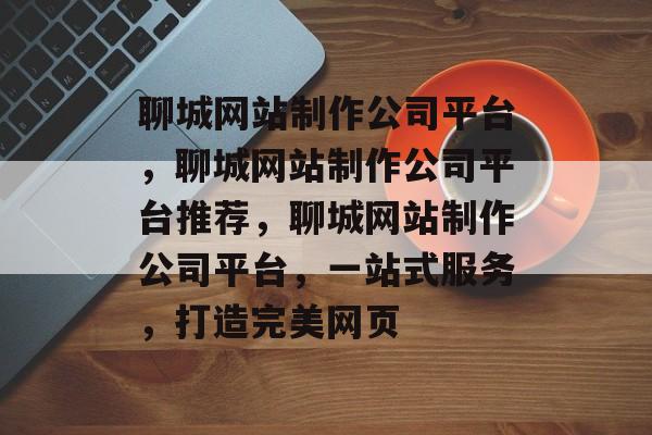聊城网站制作公司平台，聊城网站制作公司平台推荐，聊城网站制作公司平台，一站式服务，打造完美网页