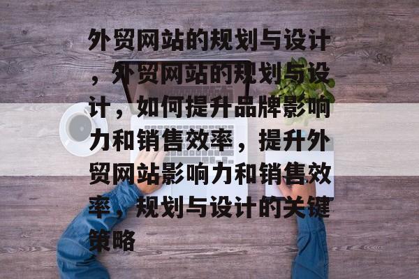 外贸网站的规划与设计，外贸网站的规划与设计，如何提升品牌影响力和销售效率，提升外贸网站影响力和销售效率，规划与设计的关键策略