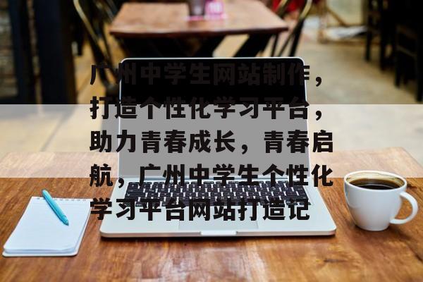 广州中学生网站制作，打造个性化学习平台，助力青春成长，青春启航，广州中学生个性化学习平台网站打造记