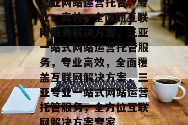三亚网站运营托管，专业、高效、全面的互联网服务解决方案，三亚一站式网站运营托管服务，专业高效，全面覆盖互联网解决方案，三亚专业一站式网站运营托管服务，全方位互联网解决方案专家