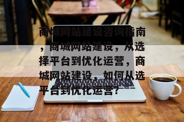 商城网站建设咨询指南，商城网站建设，从选择平台到优化运营，商城网站建设，如何从选平台到优化运营？