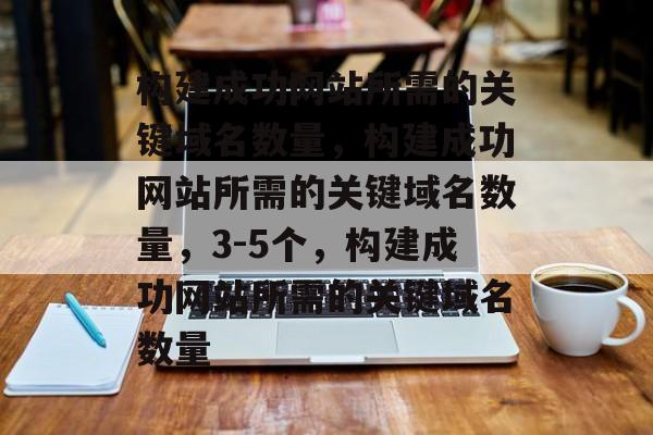 构建成功网站所需的关键域名数量，构建成功网站所需的关键域名数量，3-5个，构建成功网站所需的关键域名数量