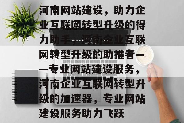 河南网站建设，助力企业互联网转型升级的得力助手，河南企业互联网转型升级的助推者——专业网站建设服务，河南企业互联网转型升级的加速器，专业网站建设服务助力飞跃