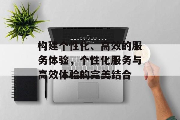 构建个性化、高效的服务体验，个性化服务与高效体验的完美结合