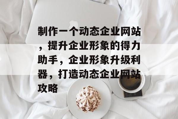 制作一个动态企业网站，提升企业形象的得力助手，企业形象升级利器，打造动态企业网站攻略
