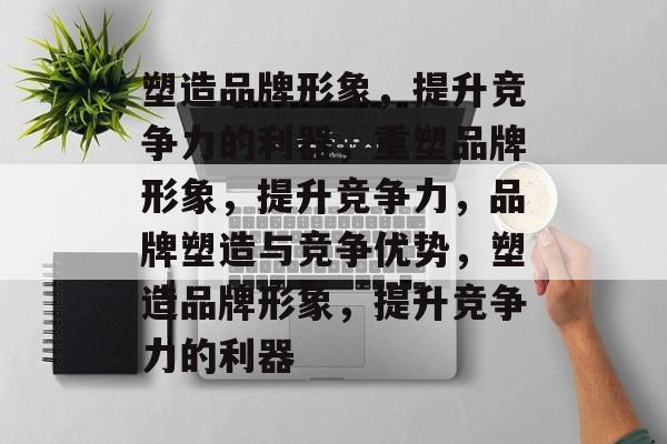 塑造品牌形象,提升竞争力的利器,重塑品牌形象,提升竞争力,品牌塑造与竞争优势,塑造品牌形象,提升竞争力的利器 塑造品牌形象,提升竞争力的利器,重塑品牌形象,提升竞争力,品牌塑造与竞争优势,塑造品牌形象,提升竞争力的利器