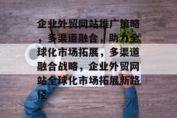 企业外贸网站推广策略，多渠道融合，助力全球化市场拓展，多渠道融合战略，企业外贸网站全球化市场拓展新路径