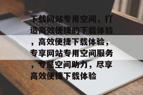 下载网站专用空间,打造高效便捷的下载体验,高效便捷下载体验,专享网站专用空间服务,专属空间助力,尽享高效便捷下载体验 下载网站专用空间,打造高效便捷的下载体验,高效便捷下载体验,专享网站专用空间服务,专属空间助力,尽享高效便捷下载体验